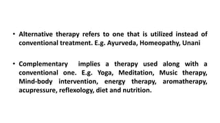 • Alternative therapy refers to one that is utilized instead of
conventional treatment. E.g. Ayurveda, Homeopathy, Unani
• Complementary implies a therapy used along with a
conventional one. E.g. Yoga, Meditation, Music therapy,
Mind-body intervention, energy therapy, aromatherapy,
acupressure, reflexology, diet and nutrition.
 