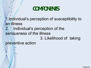 C
O
M
P
O
N
E
N
T
S
1.Individual’s perception of susceptibility to
an illness
2. Individual’s perception of the
seriousness of the illness
3. Likelihood of taking
preventive action
 