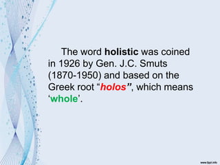 The word holistic was coined
in 1926 by Gen. J.C. Smuts
(1870-1950) and based on the
Greek root “holos”, which means
‘whole’.
 