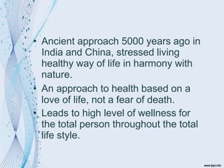 • Ancient approach 5000 years ago in
India and China, stressed living
healthy way of life in harmony with
nature.
• An approach to health based on a
love of life, not a fear of death.
• Leads to high level of wellness for
the total person throughout the total
life style.
 
