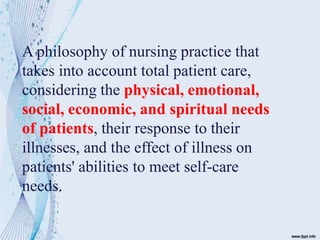 A philosophy of nursing practice that
takes into account total patient care,
considering the physical, emotional,
social, economic, and spiritual needs
of patients, their response to their
illnesses, and the effect of illness on
patients' abilities to meet self-care
needs.
 