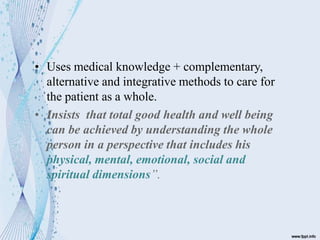 • Uses medical knowledge + complementary,
alternative and integrative methods to care for
the patient as a whole.
• Insists that total good health and well being
can be achieved by understanding the whole
person in a perspective that includes his
physical, mental, emotional, social and
spiritual dimensions”.
 