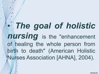 • The goal of holistic
nursing is the "enhancement
of healing the whole person from
birth to death" (American Holistic
Nurses Association [AHNA], 2004).
 