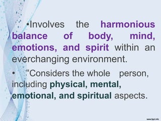 the harmonious
•Involves
balance of body, mind,
emotions, and spirit within an
everchanging environment.
• “Considers the whole person,
including physical, mental,
emotional, and spiritual aspects.
 