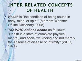 INTER RELATED CONCEPTS
OF HEALTH
• Health is "the condition of being sound in
body, mind, or spirit" (Merriam-Webster
Online Dictionary, 2008).
• The WHO defines health as fol-lows:
"Health is a state of complete physical,
mental, and social well-being and not merely
the absence of disease or infirmity" (WHO,
1974).
 