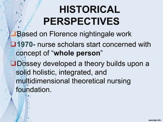 HISTORICAL
PERSPECTIVES
❑Based on Florence nightingale work
❑1970- nurse scholars start concerned with
concept of “whole person”
❑Dossey developed a theory builds upon a
solid holistic, integrated, and
multidimensional theoretical nursing
foundation.
 