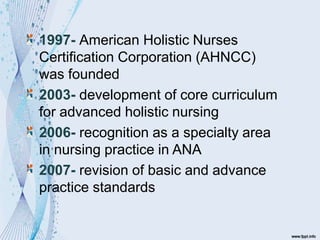 1997- American Holistic Nurses
Certification Corporation (AHNCC)
was founded
2003- development of core curriculum
for advanced holistic nursing
2006- recognition as a specialty area
in nursing practice in ANA
2007- revision of basic and advance
practice standards
 