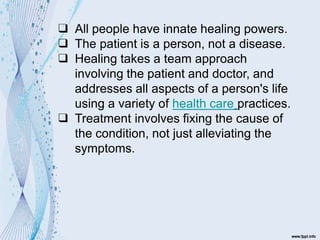 ❑ All people have innate healing powers.
❑ The patient is a person, not a disease.
❑ Healing takes a team approach
involving the patient and doctor, and
addresses all aspects of a person's life
using a variety of health care practices.
❑ Treatment involves fixing the cause of
the condition, not just alleviating the
symptoms.
 