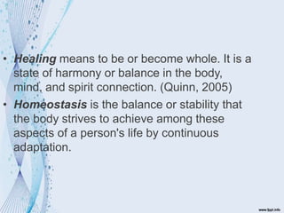 • Healing means to be or become whole. It is a
state of harmony or balance in the body,
mind, and spirit connection. (Quinn, 2005)
• Homeostasis is the balance or stability that
the body strives to achieve among these
aspects of a person's life by continuous
adaptation.
 