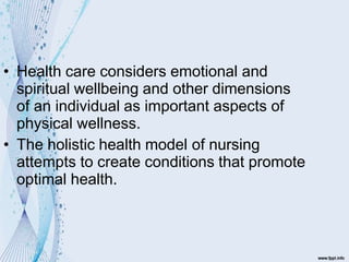 • Health care considers emotional and
spiritual wellbeing and other dimensions
of an individual as important aspects of
physical wellness.
• The holistic health model of nursing
attempts to create conditions that promote
optimal health.
 