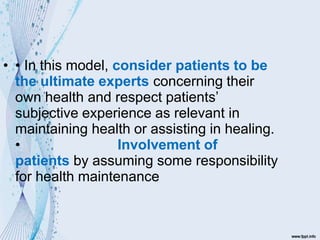 • • In this model, consider patients to be
the ultimate experts concerning their
own health and respect patients’
subjective experience as relevant in
maintaining health or assisting in healing.
• Involvement of
patients by assuming some responsibility
for health maintenance
 