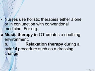 • Nurses use holistic therapies either alone
or in conjunction with conventional
medicine. For e.g.,
a.Music therapy in OT creates a soothing
environment.
b. Relaxation therapy during a
painful procedure such as a dressing
change.
 