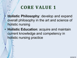 CORE VALUE 1
• Holistic Philosophy: develop and expand
overall philosophy in the art and science of
holistic nursing
• Holistic Education: acquire and maintain
current knowledge and competency in
holistic nursing practice
 