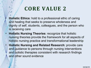 CORE VALUE 2
•
•
•
Holistic Ethics: hold to a professional ethic of caring
and healing that seeks to preserve wholeness and
dignity of self, students, colleagues, and the person who
is receiving care
Holistic Nursing Theories: recognize that holistic
nursing theories provide the framework for all aspects of
holistic nursing practice and transformational leadership
Holistic Nursing and Related Research: provide care
and guidance to persons through nursing interventions
and holistic therapies consistent with research findings
and other sound evidence
 