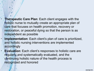 ▪
▪
▪
Therapeutic Care Plan: Each client engages with the
holistic nurse to mutually create an appropriate plan of
care that focuses on health promotion, recovery or
restoration, or peaceful dying so that the person is as
independent as possible
Implementation: Each client’s plan of care is prioritized,
and holistic nursing interventions are implemented
accordingly
Evaluation: Each client’s responses to holistic care are
regularly and systematically evaluated, and the
continuing holistic nature of the health process is
recognized and honored
 