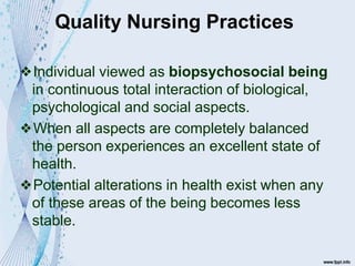 Quality Nursing Practices
❖Individual viewed as biopsychosocial being
in continuous total interaction of biological,
psychological and social aspects.
❖When all aspects are completely balanced
the person experiences an excellent state of
health.
❖Potential alterations in health exist when any
of these areas of the being becomes less
stable.
 
