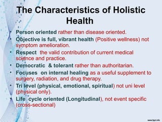 The Characteristics of Holistic
Health
•
•
•
•
•
•
•
Person oriented rather than disease oriented.
Objective is full, vibrant health (Positive wellness) not
symptom amelioration.
Respect the valid contribution of current medical
science and practice.
Democratic & tolerant rather than authoritarian.
Focuses on internal healing as a useful supplement to
surgery, radiation, and drug therapy.
Tri level (physical, emotional, spiritual) not uni level
(physical only).
Life cycle oriented (Longitudinal), not event specific
(cross-sectional)
 