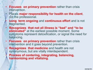 • Focuses on primary prevention rather than crisis
intervention.
• Places major responsibility for health on the client,
not the professional.
• Long term ongoing and continuous effort and is not
fragmented.
• Recognizes that not all illness is “bad” and “to be
eliminated” at the earliest possible moment. Some
symptoms represent detoxification, or signal the need for
balancing.
• Focuses on primary prevention rather than crisis
intervention and it goes beyond prevention.
• Recognizes that medicine and health are not
synonymous, but are vitally interdependent.
• Process of centering, integrating, balancing,
harmonizing and vitalizing.
 