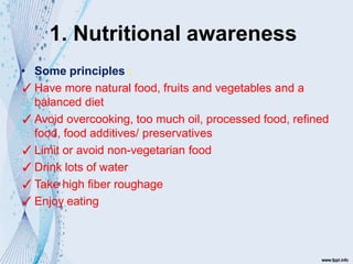 1. Nutritional awareness
• Some principles :
✓Have more natural food, fruits and vegetables and a
balanced diet
✓Avoid overcooking, too much oil, processed food, refined
food, food additives/ preservatives
✓Limit or avoid non-vegetarian food
✓Drink lots of water
✓Take high fiber roughage
✓Enjoy eating
 