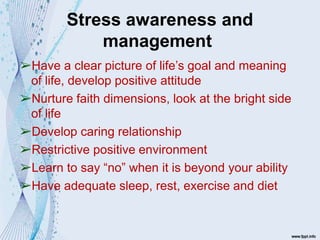 Stress awareness and
management
➢Have a clear picture of life’s goal and meaning
of life, develop positive attitude
➢Nurture faith dimensions, look at the bright side
of life
➢Develop caring relationship
➢Restrictive positive environment
➢Learn to say “no” when it is beyond your ability
➢Have adequate sleep, rest, exercise and diet
 