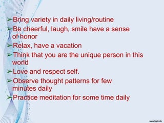 ➢Bring variety in daily living/routine
➢Be cheerful, laugh, smile have a sense
of honor
➢Relax, have a vacation
➢Think that you are the unique person in this
world
➢Love and respect self.
➢Observe thought patterns for few
minutes daily
➢Practice meditation for some time daily
 