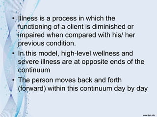 • Illness is a process in which the
functioning of a client is diminished or
impaired when compared with his/ her
previous condition.
• In this model, high-level wellness and
severe illness are at opposite ends of the
continuum
• The person moves back and forth
(forward) within this continuum day by day
 