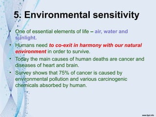 5. Environmental sensitivity
•
•
•
•
One of essential elements of life – air, water and
sunlight.
Humans need to co-exit in harmony with our natural
environment in order to survive.
Today the main causes of human deaths are cancer and
diseases of heart and brain.
Survey shows that 75% of cancer is caused by
environmental pollution and various carcinogenic
chemicals absorbed by human.
 