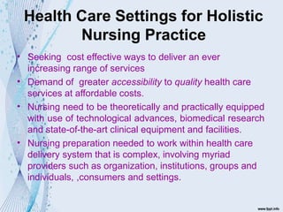 Health Care Settings for Holistic
Nursing Practice
•
•
•
•
Seeking cost effective ways to deliver an ever
increasing range of services
Demand of greater accessibility to quality health care
services at affordable costs.
Nursing need to be theoretically and practically equipped
with use of technological advances, biomedical research
and state-of-the-art clinical equipment and facilities.
Nursing preparation needed to work within health care
delivery system that is complex, involving myriad
providers such as organization, institutions, groups and
individuals, ,consumers and settings.
 