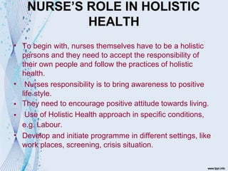 NURSE’S ROLE IN HOLISTIC
HEALTH
•
•
•
•
•
To begin with, nurses themselves have to be a holistic
persons and they need to accept the responsibility of
their own people and follow the practices of holistic
health.
Nurses responsibility is to bring awareness to positive
life style.
They need to encourage positive attitude towards living.
Use of Holistic Health approach in specific conditions,
e.g. Labour.
Develop and initiate programme in different settings, like
work places, screening, crisis situation.
 