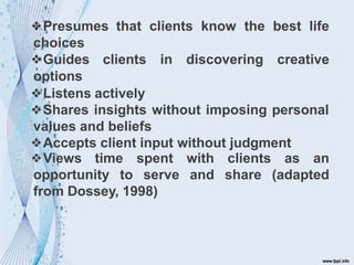 ❖Presumes that clients know the best life
choices
❖Guides clients in discovering creative
options
❖Listens actively
❖Shares insights without imposing personal
values and beliefs
❖Accepts client input without judgment
❖Views time
opportunity to
spent
serve
with clients
and share
as an
(adapted
from Dossey, 1998)
 