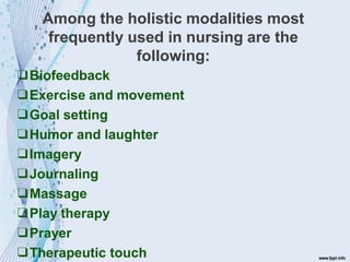 Among the holistic modalities most
frequently used in nursing are the
following:
❑Biofeedback
❑Exercise and movement
❑Goal setting
❑Humor and laughter
❑Imagery
❑Journaling
❑Massage
❑Play therapy
❑Prayer
❑Therapeutic touch
 