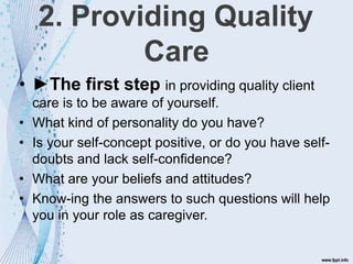 2. Providing Quality
Care
• ►The first step in providing quality client
care is to be aware of yourself.
• What kind of personality do you have?
• Is your self-concept positive, or do you have self-
doubts and lack self-confidence?
• What are your beliefs and attitudes?
• Know-ing the answers to such questions will help
you in your role as caregiver.
 