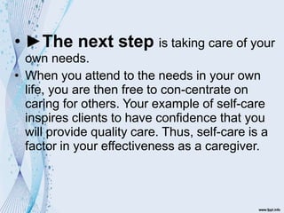 • ►The next step is taking care of your
own needs.
• When you attend to the needs in your own
life, you are then free to con-centrate on
caring for others. Your example of self-care
inspires clients to have confidence that you
will provide quality care. Thus, self-care is a
factor in your effectiveness as a caregiver.
 