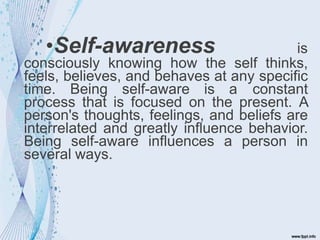 •Self-awareness is
consciously knowing how the self thinks,
feels, believes, and behaves at any specific
time. Being self-aware is a constant
process that is focused on the present. A
person's thoughts, feelings, and beliefs are
interrelated and greatly influence behavior.
Being self-aware influences a person in
several ways.
 