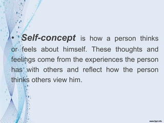 • Self-concept is how a person thinks
or feels about himself. These thoughts and
feelings come from the experiences the person
has with others and reflect how the person
thinks others view him.
 
