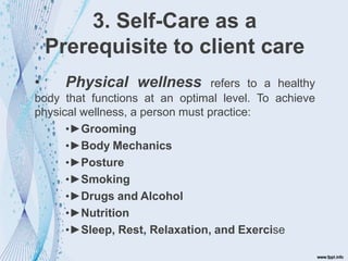 3. Self-Care as a
Prerequisite to client care
• Physical wellness refers to a healthy
body that functions at an optimal level. To achieve
physical wellness, a person must practice:
•►Grooming
•►Body Mechanics
•►Posture
•►Smoking
•►Drugs and Alcohol
•►Nutrition
•►Sleep, Rest, Relaxation, and Exercise
 
