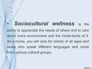 • Sociocultural wellness is the
ability to appreciate the needs of others and to care
about one's environment and the inhab-itants of it.
As a nurse, you will care for clients of all ages and
races who speak different languages and come
from various cultural groups.
 