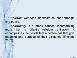 • Spiritual wellness manifests as inner strength
and peace.
• Spirituality is a broad concept incorporating
more than a client's religious affiliation. It
encompasses the beliefs that a person has that give
meaning and purpose to their existence (Fitchett,
2002).
 