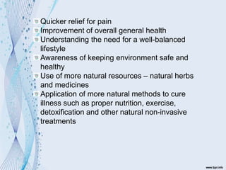 Quicker relief for pain
Improvement of overall general health
Understanding the need for a well-balanced
lifestyle
Awareness of keeping environment safe and
healthy
Use of more natural resources – natural herbs
and medicines
Application of more natural methods to cure
illness such as proper nutrition, exercise,
detoxification and other natural non-invasive
treatments
 