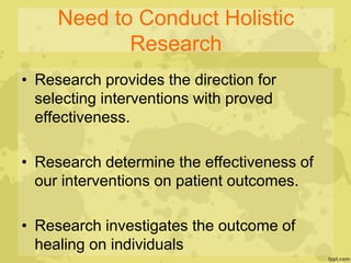Need to Conduct Holistic
Research
• Research provides the direction for
selecting interventions with proved
effectiveness.
• Research determine the effectiveness of
our interventions on patient outcomes.
• Research investigates the outcome of
healing on individuals
 