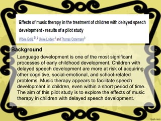 Background
Language development is one of the most significant
processes of early childhood development. Children with
delayed speech development are more at risk of acquiring
other cognitive, social-emotional, and school-related
problems. Music therapy appears to facilitate speech
development in children, even within a short period of time.
The aim of this pilot study is to explore the effects of music
therapy in children with delayed speech development.
 