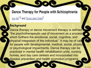 • Background
• Dance therapy or dance movement therapy is defined as
“the psychotherapeutic use of movement as a process
which furthers the emotional, social, cognitive, and
physical integration of the individual.” It may be of value
for people with developmental, medical, social, physical,
or psychological impairments. Dance therapy can be
practiced in mental health rehabilitation units, nursing
homes, and day care centers and incorporated into
disease prevention and health promotion programs.
 