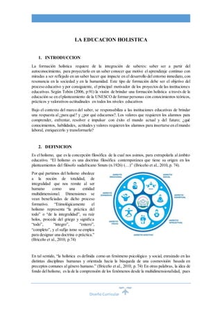 Diseño Curricular
LA EDUCACION HOLISTICA
1. INTRODUCCION
La formación holística requiere de la integración de saberes: saber ser a partir del
autoconocimiento, para proyectarlo en un saber conocer que motive el aprendizaje continuo con
miradas a ser reflejado en un saber hacer que impacte en el desarrollo del entorno inmediato, con
resonancia en la sociedad y en la humanidad. Este tipo de formación debe ser el objetivo del
proceso educativo y por consiguiente, el principal motivador de los proyectos de las instituciones
educativas. Según Tobón (2006, p.91) la visión de brindar una formación holística a través de la
educación se en elplanteamiento de la UNESCO de formar personas con conocimientos teóricos,
prácticos y valorativos-actitudinales en todos los niveles educativos
Bajo el contexto del marco del saber, se responsabiliza a las instituciones educativas de brindar
una respuesta al ¿para qué? y ¿por qué educamos?. Los valores que requieren los alumnos para
comprender, enfrentar, resolver e impulsar con éxito el mundo actual y del futuro; ¿qué
conocimientos, habilidades, actitudes y valores requieren los alumnos para insertarse en elmundo
laboral, enriquecerlo y transformarlo?
2. DEFINICION
Es el holismo, que es la concepción filosófica de la cual nos asimos, para extrapolarla al ámbito
educativo. “El holismo es una doctrina filosófica contemporánea que tiene su origen en los
planteamientos del filósofo sudafricano Smuts (n.1926) (…)” (Briceño et al., 2010, p. 74).
Por qué partimos del holismo obedece
a la noción de totalidad, de
integralidad que nos remite al ser
humano como una entidad
multidimensional. Dimensiones se
vean beneficiadas de dicho proceso
formativo. “Etimológicamente el
holismo representa “la práctica del
todo” o “de la integralidad”, su raíz
holos, procede del griego y significa
“todo”, “íntegro”, “entero”,
“completo”, y el sufijo ismo se emplea
para designar una doctrina o práctica.”
(Briceño et al., 2010, p.74)
En tal sentido, “la holística es definida como un fenómeno psicológico y social, enraizado en las
distintas disciplinas humanas y orientada hacia la búsqueda de una cosmovisión basada en
preceptos comunes al género humano.” (Briceño et al., 2010, p. 74) En otras palabras, la idea de
fondo del holismo, es la de la comprensión de los fenómenos desde la multidimensionalidad, pues
 