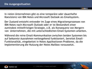 Die Ausgangssituation

In vielen Unternehmen gibt es eine temporäre oder dauerhafte
Koexistenz von IBM Notes und Microsoft Outlook als Emailsystem.

Der Zustand entsteht entweder im Zuge eines Migrationsprozesses von
IBM Notes nach Microsoft Outlook oder er ist Bestandteil einer
zumindest mittelfristigen Strategie, z.B. als Konsequenz von Mergern
von Unternehmen, die mit unterschiedlichen Email-Systemen arbeiten.
Während die reine Email-Kommunikation zwischen beiden Systemen bis
auf bekannte Ausnahmen weitesgehend funktioniert, bereitet EmailFunktionalität, eingebettet in Notes Applikationen Probleme, da die
Implementierung die Nutzung der Notes Mailbox voraussetzt.

2 | 24.02.2014 | © holistic-net GmbH

 