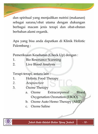 dan spiritual yang menjadikan nutrisi (makanan)
sebagai sarana/obat utama dengan dukungan
berbagai macam jenis terapi dan obat-obatan
berbahan alami organik.
Apa yang bisa anda dapatkan di Klinik Holistic
Palembang :
Pemeriksaan Kesehatan (Check Up) dengan :
1.
Bio Resonance Scanning
2.
Live Blood Analysis
Terapi-terapi, antara lain :
1.
Holistic Food Therapy
2.
Acupuncture
3.
Ozone Therapy
a. Ozone
Extracorporeal
Blood
Oxygenation Ozonation (EBOO)
b. Ozone Auto Hemo Therapy (AHT)
c. Ozone Saline

Tubuh Anda Adalah Dokter Yang Terbaik

- 10 -

 