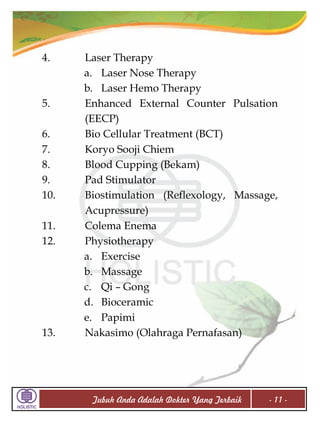 4.

5.
6.
7.
8.
9.
10.
11.
12.

13.

Laser Therapy
a. Laser Nose Therapy
b. Laser Hemo Therapy
Enhanced External Counter Pulsation
(EECP)
Bio Cellular Treatment (BCT)
Koryo Sooji Chiem
Blood Cupping (Bekam)
Pad Stimulator
Biostimulation (Reflexology, Massage,
Acupressure)
Colema Enema
Physiotherapy
a. Exercise
b. Massage
c. Qi – Gong
d. Bioceramic
e. Papimi
Nakasimo (Olahraga Pernafasan)

Tubuh Anda Adalah Dokter Yang Terbaik

- 11 -

 
