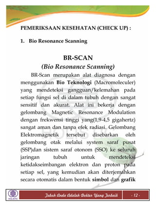 PEMERIKSAAN KESEHATAN (CHECK UP) :
1. Bio Resonance Scanning

BR-SCAN
(Bio Resonance Scanning)
BR-Scan merupakan alat diagnosa dengan
menggunakan Bio Teknologi (Macromoleculer)
yang mendeteksi gangguan/kelemahan pada
setiap fungsi sel di dalam tubuh dengan sangat
sensitif dan akurat. Alat ini bekerja dengan
gelombang Magnetic Resonance Modulation
dengan frekwensi tinggi yang(1,9-4,5 gigahertz)
sangat aman dan tanpa efek radiasi. Gelombang
Elektromagnetik tersebut disebarkan oleh
gelombang otak melalui system saraf pusat
(SSP)dan sistem saraf otonom (SSO) ke seluruh
jaringan
tubuh
untuk
mendeteksi
ketidakseimbangan elektron dan proton pada
setiap sel, yang kemudian akan diterjemahkan
secara otomatis dalam bentuk simbol dan grafik
Tubuh Anda Adalah Dokter Yang Terbaik

- 12 -

 