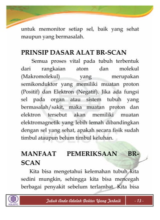 untuk memonitor setiap sel, baik yang sehat
maupun yang bermasalah.

PRINSIP DASAR ALAT BR-SCAN
Semua proses vital pada tubuh terbentuk
dari
rangkaian
atom
dan
molekul
(Makromolekul)
yang
merupakan
semikonduktor yang memiliki muatan proton
(Positif) dan Elektron (Negatif). Jika ada fungsi
sel pada organ atau sistem tubuh yang
bermasalah/sakit, maka muatan proton dan
elektron tersebut akan memiliki muatan
elektromagnetik yang lebih lemah dibandingkan
dengan sel yang sehat, apakah secara fisik sudah
timbul ataupun belum timbul keluhan.

MANFAAT
SCAN

PEMERIKSAAN

BR-

Kita bisa mengetahui kelemahan tubuh kita
sedini mungkin, sehingga kita bisa mencegah
berbagai penyakit sebelum terlambat. Kita bisa
Tubuh Anda Adalah Dokter Yang Terbaik

- 13 -

 