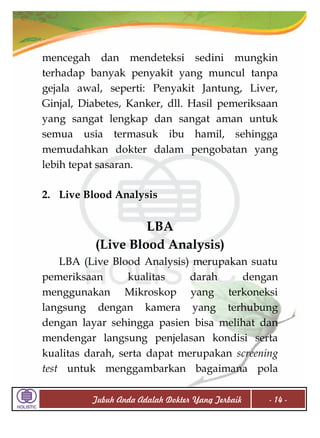 mencegah dan mendeteksi sedini mungkin
terhadap banyak penyakit yang muncul tanpa
gejala awal, seperti: Penyakit Jantung, Liver,
Ginjal, Diabetes, Kanker, dll. Hasil pemeriksaan
yang sangat lengkap dan sangat aman untuk
semua usia termasuk ibu hamil, sehingga
memudahkan dokter dalam pengobatan yang
lebih tepat sasaran.
2. Live Blood Analysis

LBA
(Live Blood Analysis)
LBA (Live Blood Analysis) merupakan suatu
pemeriksaan
kualitas
darah
dengan
menggunakan Mikroskop yang terkoneksi
langsung dengan kamera yang terhubung
dengan layar sehingga pasien bisa melihat dan
mendengar langsung penjelasan kondisi serta
kualitas darah, serta dapat merupakan screening
test untuk menggambarkan bagaimana pola
Tubuh Anda Adalah Dokter Yang Terbaik

- 14 -

 