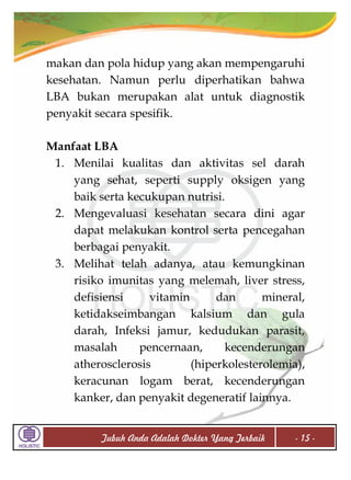 makan dan pola hidup yang akan mempengaruhi
kesehatan. Namun perlu diperhatikan bahwa
LBA bukan merupakan alat untuk diagnostik
penyakit secara spesifik.
Manfaat LBA
1. Menilai kualitas dan aktivitas sel darah
yang sehat, seperti supply oksigen yang
baik serta kecukupan nutrisi.
2. Mengevaluasi kesehatan secara dini agar
dapat melakukan kontrol serta pencegahan
berbagai penyakit.
3. Melihat telah adanya, atau kemungkinan
risiko imunitas yang melemah, liver stress,
defisiensi
vitamin
dan
mineral,
ketidakseimbangan kalsium dan gula
darah, Infeksi jamur, kedudukan parasit,
masalah
pencernaan,
kecenderungan
atherosclerosis
(hiperkolesterolemia),
keracunan logam berat, kecenderungan
kanker, dan penyakit degeneratif lainnya.
Tubuh Anda Adalah Dokter Yang Terbaik

- 15 -

 